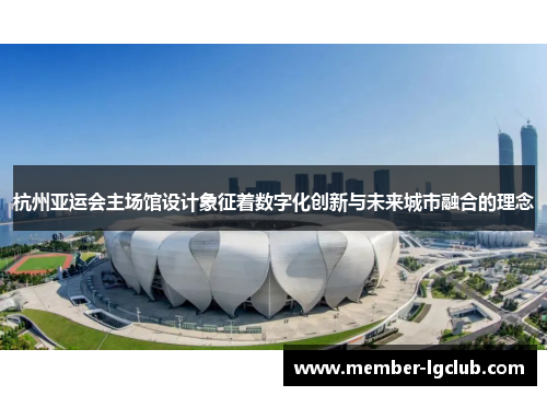 杭州亚运会主场馆设计象征着数字化创新与未来城市融合的理念