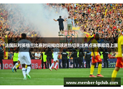 法国队对英格兰比赛时间揭晓球迷热切关注焦点赛事即将上演