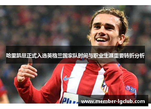 哈里凯恩正式入选英格兰国家队时间与职业生涯重要转折分析 哈里凯恩正式入选英格兰国家队时间与职业生涯重要转折分析