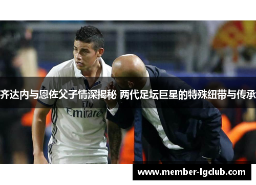 齐达内与恩佐父子情深揭秘 两代足坛巨星的特殊纽带与传承